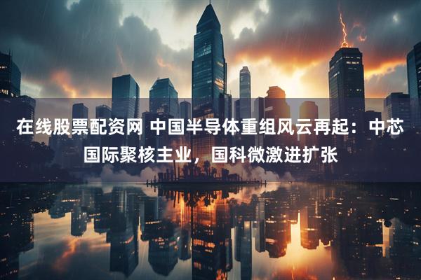 在线股票配资网 中国半导体重组风云再起：中芯国际聚核主业，国科微激进扩张