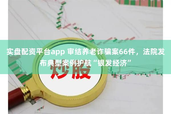 实盘配资平台app 审结养老诈骗案66件，法院发布典型案例护航“银发经济”