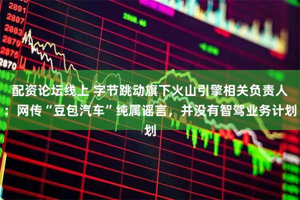 配资论坛线上 字节跳动旗下火山引擎相关负责人：网传“豆包汽车”纯属谣言，并没有智驾业务计划