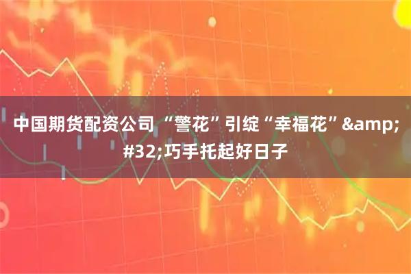 中国期货配资公司 “警花”引绽“幸福花” 巧手托起好日子