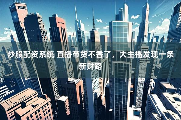 炒股配资系统 直播带货不香了，大主播发现一条新财路