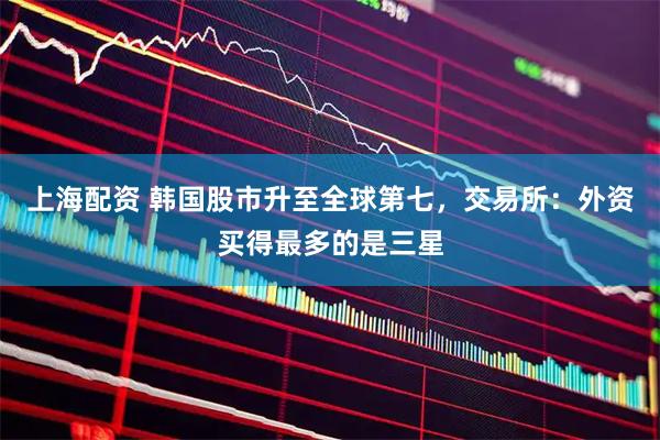 上海配资 韩国股市升至全球第七，交易所：外资买得最多的是三星