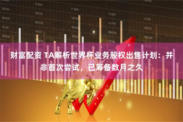 财富配资 TA解析世界杯业务股权出售计划：并非首次尝试，已筹备数月之久