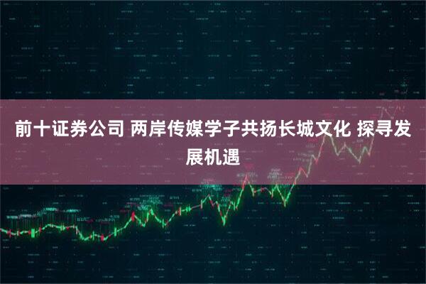 前十证券公司 两岸传媒学子共扬长城文化 探寻发展机遇