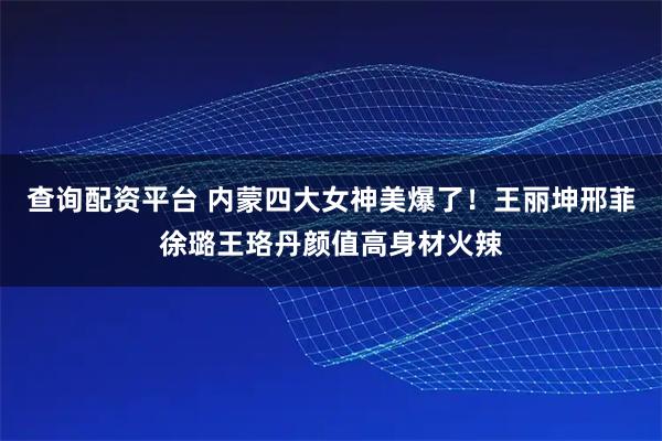 查询配资平台 内蒙四大女神美爆了！王丽坤邢菲徐璐王珞丹颜值高身材火辣